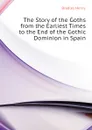 The Story of the Goths from the Earliest Times to the End of the Gothic Dominion in Spain - Bradley Henry
