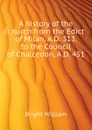 A history of the church from the Edict of Milan, A.D. 313, to the Council of Chalcedon, A.D. 451 - Bright William