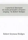 A practical discourse on some principles of hymn-singing / by Robert Bridges - Bridges Robert Seymour