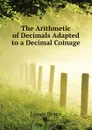 The Arithmetic of Decimals Adapted to a Decimal Coinage - Bryce James