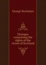 Dialogue concerning the rights of the crown of Scotland - Buchanan George