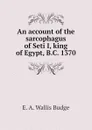 An account of the sarcophagus of Seti I, king of Egypt, B.C. 1370 - E. A. Wallis Budge