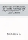 History of a modern martyr, or, The life, sufferings, and religious experience of Miss Lizzie O. Smith - Smith Lizzie O.