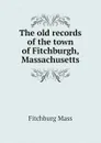 The old records of the town of Fitchburgh, Massachusetts - Fitchburg Mass