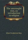 The unwrought iron, an introduction to religion - Eliot Frederick May