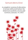 A complete system of education. A lecture delivered before the American academy of arts and sciences, January 19, 1853 - Eliot Samuel Atkins