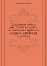 Catalogue of the loan collection of antiquities, curiosities, and appliances connected with the art of printing - Celebration Caxton