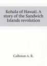 Kohala of Hawaii. A story of the Sandwich Islands revolution - Calhoun A. R.