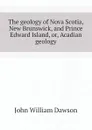 The geology of Nova Scotia, New Brunswick, and Prince Edward Island, or, Acadian geology - John William Dawson