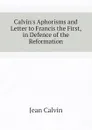 Calvin.s Aphorisms and Letter to Francis the First, in Defence of the Reformation - Calvin Jean