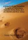 A history of the Canadian Knights of Columbus, Catholic Army Huts, by I.J.E. Daniel and D.A. Casey - Casey Daniel Aloysius