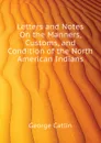 Letters and Notes On the Manners, Customs, and Condition of the North American Indians - George Catlin