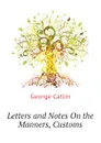 Letters and Notes On the Manners, Customs - George Catlin