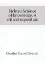 Fichte.s Science of knowledge. A critical exposition - Charles Carroll Everett