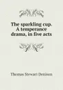 The sparkling cup. A temperance drama, in five acts - Thomas S. Denison