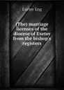 (The) marriage licenses of the diocese of Exeter from the bishop.s registers - Exeter Eng