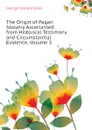 The Origin of Pagan Idolatry Ascertained from Historical Testimony and Circumstantial Evidence, Volume 3 - Faber George Stanley