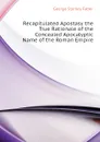 Recapitulated Apostasy the True Rationale of the Concealed Apocalyptic Name of the Roman Empire - Faber George Stanley