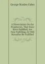 A Dissertation On the Prophecies, That Have Been Fulfilled, Are Now Fulfilling, Or Will Hereafter Be Fulfilled - Faber George Stanley