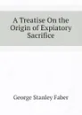 A Treatise On the Origin of Expiatory Sacrifice - Faber George Stanley