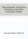 The economic utilization of history, and other economic studies - Farnam Henry Walcott