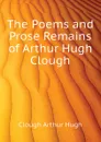 The Poems and Prose Remains of Arthur Hugh Clough - Clough Arthur Hugh