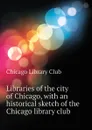 Libraries of the city of Chicago, with an historical sketch of the Chicago library club - Chicago Library Club