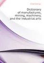 Dictionary of manufactures, mining, machinery, and the industrial arts - Dodd George