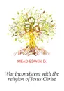 War inconsistent with the religion of Jesus Christ - MEAD EDWIN D.