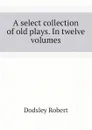 A select collection of old plays. In twelve volumes - Dodsley Robert