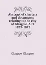 Abstract of charters and documents relating to the city of Glasgow, A.D. 1833-1872 - Glasgow Glasgow