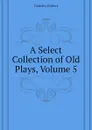 A Select Collection of Old Plays, Volume 5 - Dodsley Robert