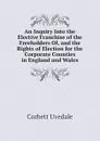 An Inquiry Into the Elective Franchise of the Freeholders Of, and the Rights of Election for the Corporate Counties in England and Wales - Corbett Uvedale