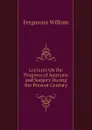 Lectures On the Progress of Anatomy and Surgery During the Present Century - Fergusson William