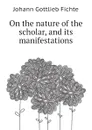 On the nature of the scholar, and its manifestations - Johann Gottlieb Fichte