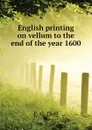 English printing on vellum to the end of the year 1600 - E. G. Duff