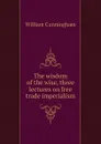 The wisdom of the wise, three lectures on free trade imperialism - W. Cunningham