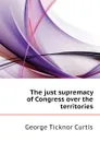 The just supremacy of Congress over the territories - Curtis George Ticknor