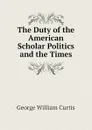 The Duty of the American Scholar Politics and the Times - George William Curtis