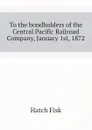 To the bondholders of the Central Pacific Railroad Company, January 1st, 1872 - Hatch Fisk