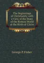 The Beginnings of Christianity with a View of the State of the Roman World at the Birth of Christ - George P. Fisher