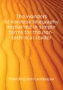 The wonders of wireless telegraphy explained in simple terms for the non-technical reader - Fleming John Ambrose