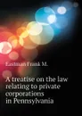 A treatise on the law relating to private corporations in Pennsylvania - Eastman Frank M.