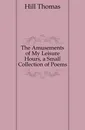 The Amusements of My Leisure Hours, a Small Collection of Poems - Hill Thomas