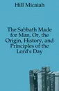 The Sabbath Made for Man, Or, the Origin, History, and Principles of the Lord.s Day - Hill Micaiah