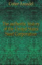 The authentic history of the United States Steel Corporation - Cotter Arundel