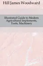 Illustrated Guide to Modern Agricultural Implements, Tools, Machinery - Hill James Woodward