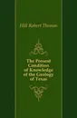 The Present Condition of Knowledge of the Geology of Texas - Hill Robert Thomas