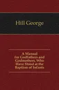 A Manual for Godfathers and Godmothers, Who Have Stood at the Baptism of Infants - Hill George