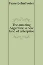 The amazing Argentine, a new land of enterprise - Fraser John Foster